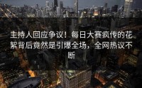 主持人回应争议！每日大赛疯传的花絮背后竟然是引爆全场，全网热议不断