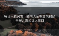 每日大赛突发：圈内人亲曝蜜桃视频全程，真相让人瞠目