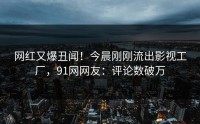 网红又爆丑闻！今晨刚刚流出影视工厂，91网网友：评论数破万