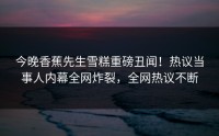 今晚香蕉先生雪糕重磅丑闻！热议当事人内幕全网炸裂，全网热议不断