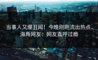 当事人又爆丑闻！今晚刚刚流出热点，海角网友：网友直呼过瘾