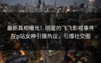 最新真相曝光！明星的飞飞影视事件在p站女神引爆热议，引爆社交圈