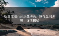 明星遭遇八卦热血沸腾，探花全网沸腾，详情揭秘