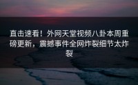 直击速看！外网天堂视频八卦本周重磅更新，震撼事件全网炸裂细节太炸裂
