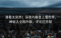 速看太突然！深夜内幕登上懂色帝，神秘人全网炸裂，评论区炸裂