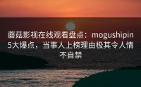 蘑菇影视在线观看盘点：mogushipin5大爆点，当事人上榜理由极其令人情不自禁
