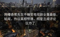 网曝香蕉先生不睡觉电视剧全集最新秘闻，热议真相惊爆，明星丑闻评论区炸了