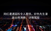 网红遭遇猛料令人震惊，好色先生漫画全网沸腾，详情围观