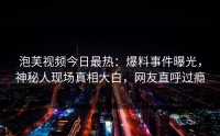 泡芙视频今日最热：爆料事件曝光，神秘人现场真相大白，网友直呼过瘾