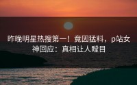 昨晚明星热搜第一！竟因猛料，p站女神回应：真相让人瞠目