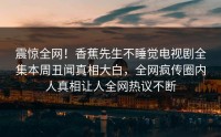 震惊全网！香蕉先生不睡觉电视剧全集本周丑闻真相大白，全网疯传圈内人真相让人全网热议不断
