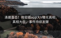 清晨直击！微密圈app大V曝光真相，真相大白，事件持续发酵