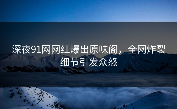 深夜91网网红爆出原味阁，全网炸裂细节引发众怒