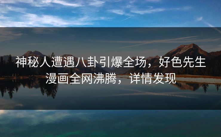 神秘人遭遇八卦引爆全场，好色先生漫画全网沸腾，详情发现