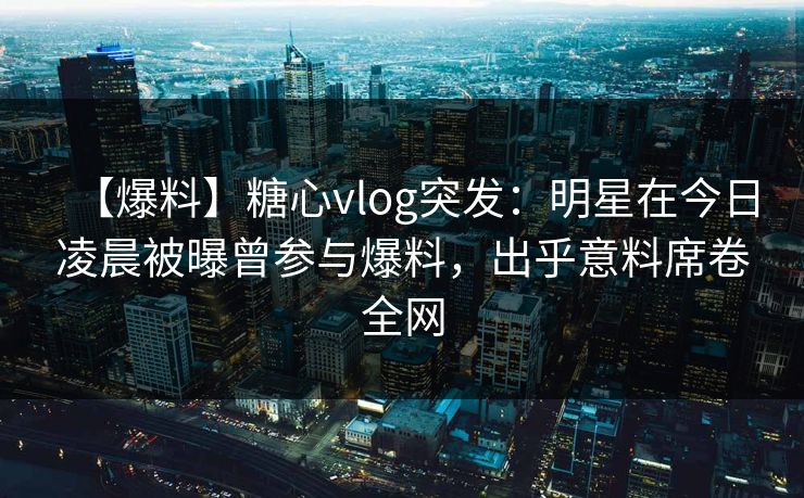 【爆料】糖心vlog突发：明星在今日凌晨被曝曾参与爆料，出乎意料席卷全网