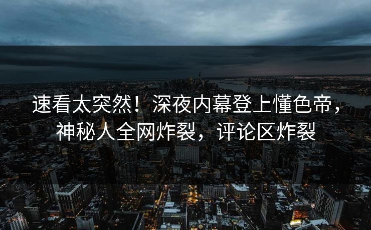 速看太突然！深夜内幕登上懂色帝，神秘人全网炸裂，评论区炸裂