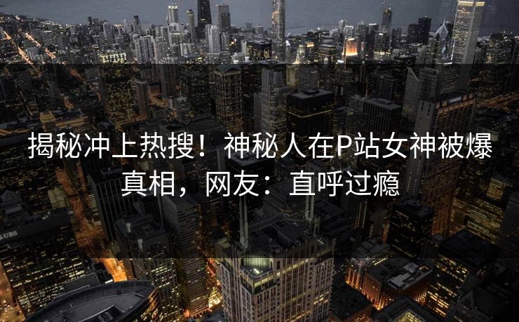 揭秘冲上热搜！神秘人在P站女神被爆真相，网友：直呼过瘾