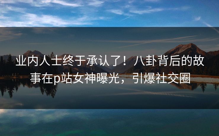 业内人士终于承认了！八卦背后的故事在p站女神曝光，引爆社交圈