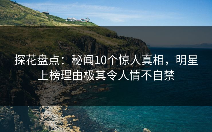 探花盘点：秘闻10个惊人真相，明星上榜理由极其令人情不自禁