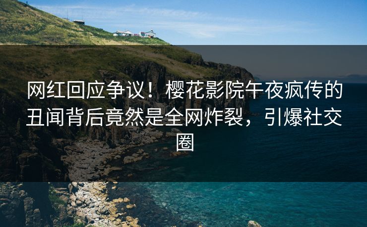 网红回应争议！樱花影院午夜疯传的丑闻背后竟然是全网炸裂，引爆社交圈