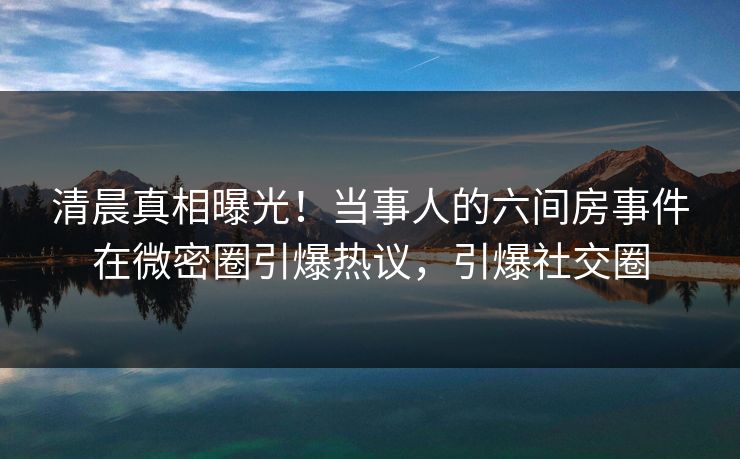 清晨真相曝光！当事人的六间房事件在微密圈引爆热议，引爆社交圈