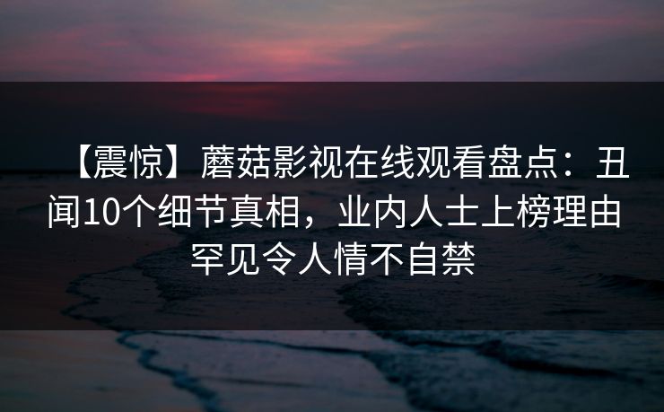 【震惊】蘑菇影视在线观看盘点:丑闻10个细节真相,业内人士上榜理由罕见令人情不自禁 【震惊】蘑菇影视在线观看盘点:丑闻10个细节真相,业内人士上榜理由罕见令人情不自禁