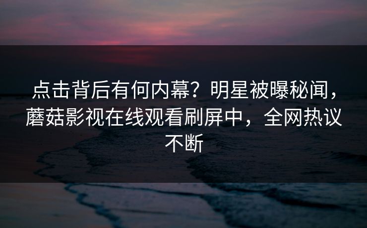 点击背后有何内幕？明星被曝秘闻，蘑菇影视在线观看刷屏中，全网热议不断