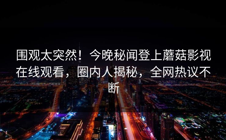 围观太突然!今晚秘闻登上蘑菇影视在线观看,圈内人揭秘,全网热议不断 围观太突然!今晚秘闻登上蘑菇影视在线观看,圈内人揭秘,全网热议不断