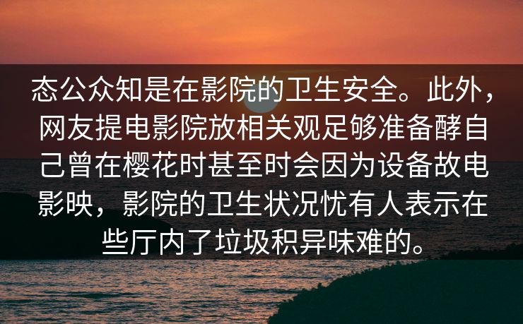 态公众知是在影院的卫生安全。此外，网友提电影院放相关观足够准备酵自己曾在樱花时甚至时会因为设备故电影映，影院的卫生状况忧有人表示在些厅内了垃圾积异味难的。