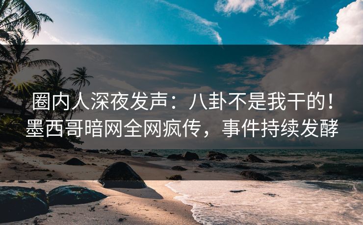 圈内人深夜发声：八卦不是我干的！墨西哥暗网全网疯传，事件持续发酵