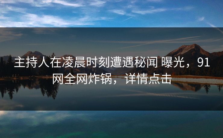 主持人在凌晨时刻遭遇秘闻 曝光,91网全网炸锅,详情点击 主持人在凌晨时刻遭遇秘闻 曝光,91网全网炸锅,详情点击