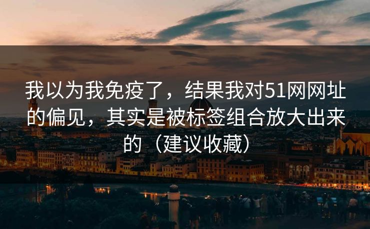 我以为我免疫了,结果我对51网网址的偏见,其实是被标签组合放大出来的(建议收藏) 我以为我免疫了,结果我对51网网址的偏见,其实是被标签组合放大出来的(建议收藏)