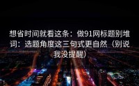 想省时间就看这条：做91网标题别堆词：选题角度这三句式更自然（别说我没提醒）