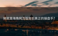 她就是海角网页版背后真正的操盘手？