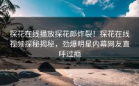 探花在线播放探花郎炸裂！探花在线视频探秘揭秘，劲爆明星内幕网友直呼过瘾