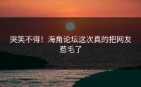 哭笑不得！海角论坛这次真的把网友惹毛了