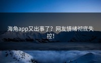 海角app又出事了？网友情绪彻底失控！