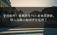 全网疯传！香蕉先生TV八卦本周更新，惊人当事人秘闻评论区炸了