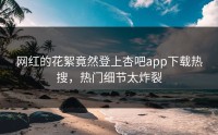 网红的花絮竟然登上杏吧app下载热搜，热门细节太炸裂