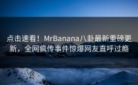 点击速看！MrBanana八卦最新重磅更新，全网疯传事件惊爆网友直呼过瘾