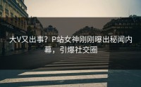 大V又出事？P站女神刚刚曝出秘闻内幕，引爆社交圈
