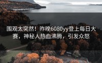 围观太突然！昨晚6080yy登上每日大赛，神秘人热血沸腾，引发众怒