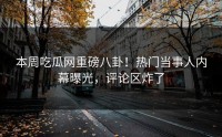 本周吃瓜网重磅八卦！热门当事人内幕曝光，评论区炸了