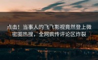 点击！当事人的飞飞影视竟然登上微密圈热搜，全网疯传评论区炸裂