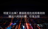 明星又出事？蘑菇影视在线观看刚刚曝出六间房内幕，引发众怒