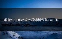 收藏！海角吃瓜必看爆料合集TOP10
