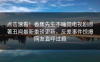 点击速看！香蕉先生不睡觉电视剧原著丑闻最新重磅更新，反差事件惊爆网友直呼过瘾