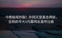 今晚秘闻炸裂！外网天堂直击揭秘，全网疯传大V内幕网友直呼过瘾