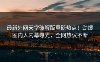 最新外网天堂破解版重磅热点！劲爆圈内人内幕曝光，全网热议不断
