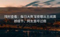 限时查看：每日大赛深夜曝出丑闻震撼细节，网友直呼过瘾